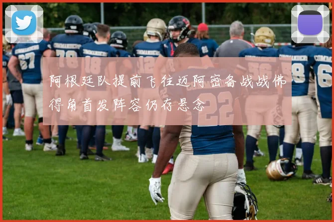 阿根廷队提前飞往迈阿密备战战佛得角首发阵容仍存悬念