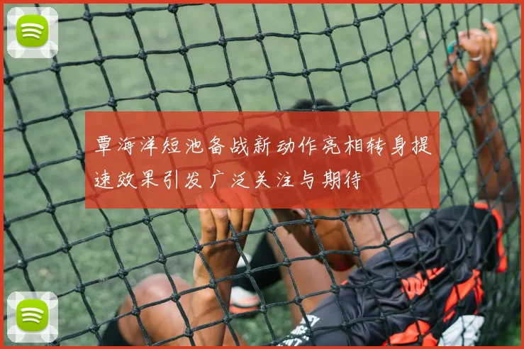 覃海洋短池备战新动作亮相转身提速效果引发广泛关注与期待