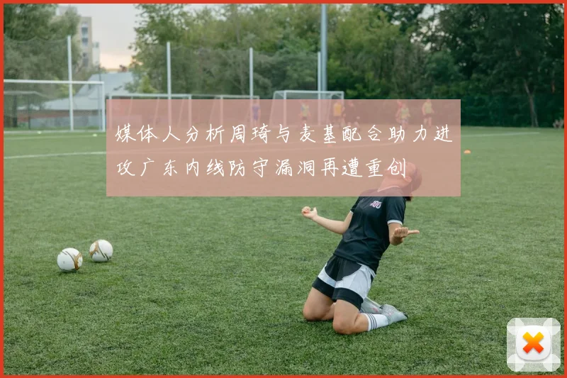 媒体人分析周琦与麦基配合助力进攻广东内线防守漏洞再遭重创