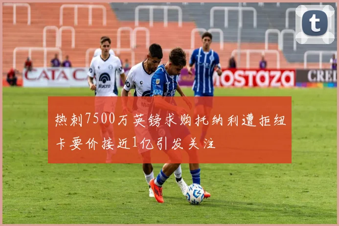 热刺7500万英镑求购托纳利遭拒纽卡要价接近1亿引发关注