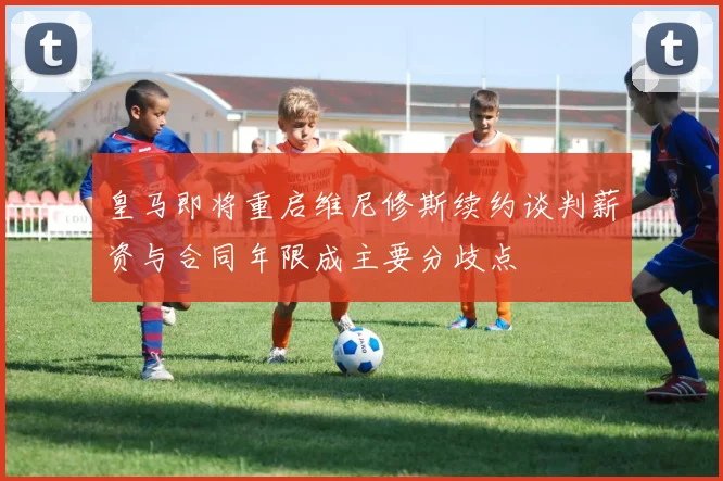 皇马即将重启维尼修斯续约谈判薪资与合同年限成主要分歧点