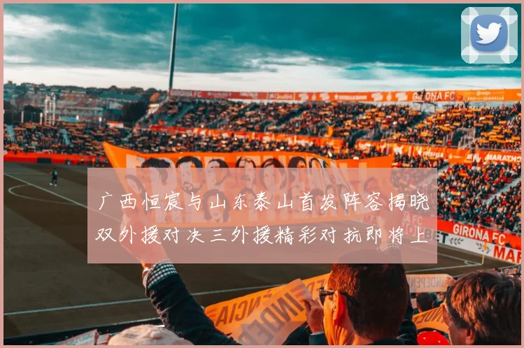广西恒宸与山东泰山首发阵容揭晓双外援对决三外援精彩对抗即将上演