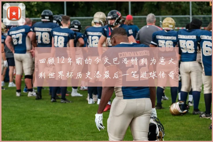 回顾12年前的今天巴洛特利为意大利世界杯历史添最后一笔进球传奇