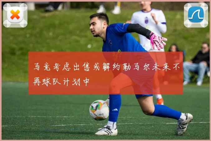 马竞考虑出售或解约勒马尔未来不再球队计划中