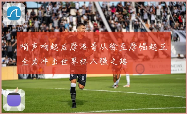 哨声响起后摩洛哥从徐至摩崛起正全力冲击世界杯八强之路