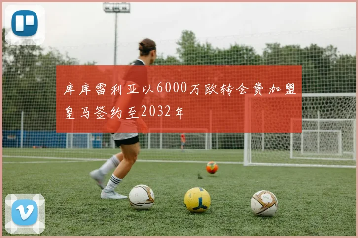 库库雷利亚以6000万欧转会费加盟皇马签约至2032年