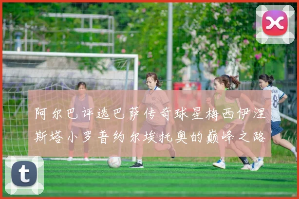 阿尔巴评选巴萨传奇球星梅西伊涅斯塔小罗普约尔埃托奥的巅峰之路
