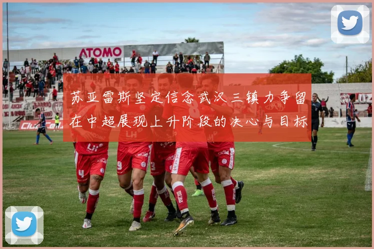 苏亚雷斯坚定信念武汉三镇力争留在中超展现上升阶段的决心与目标