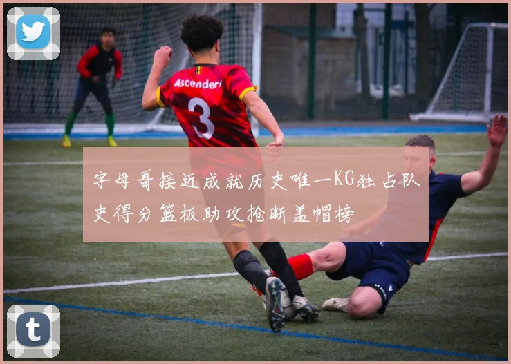 字母哥接近成就历史唯一KG独占队史得分篮板助攻抢断盖帽榜