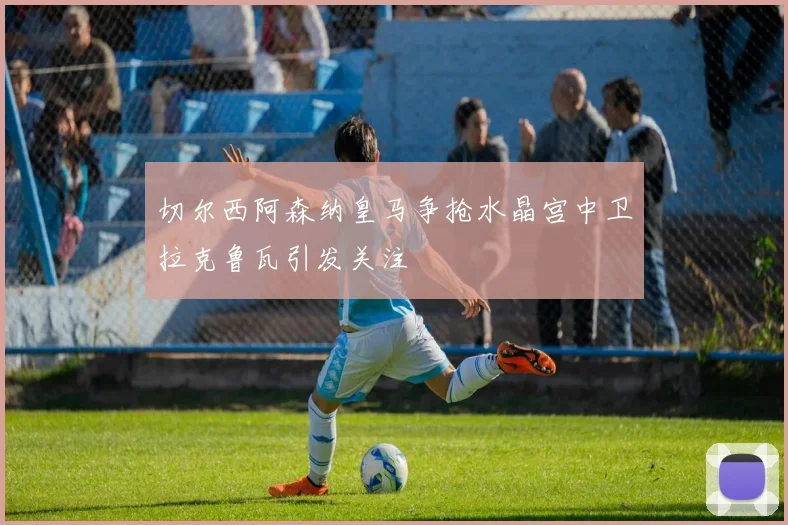 切尔西阿森纳皇马争抢水晶宫中卫拉克鲁瓦引发关注