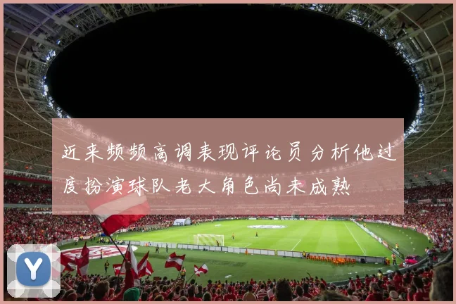 近来频频高调表现评论员分析他过度扮演球队老大角色尚未成熟