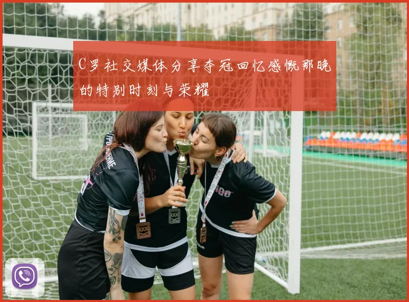 C罗社交媒体分享夺冠回忆感慨那晚的特别时刻与荣耀