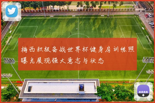 梅西积极备战世界杯健身房训练照曝光展现强大意志与状态