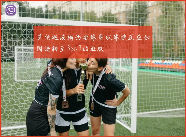 罗伯逊谈梅西进球争议球迷反应如同逆转至3比3的狂欢