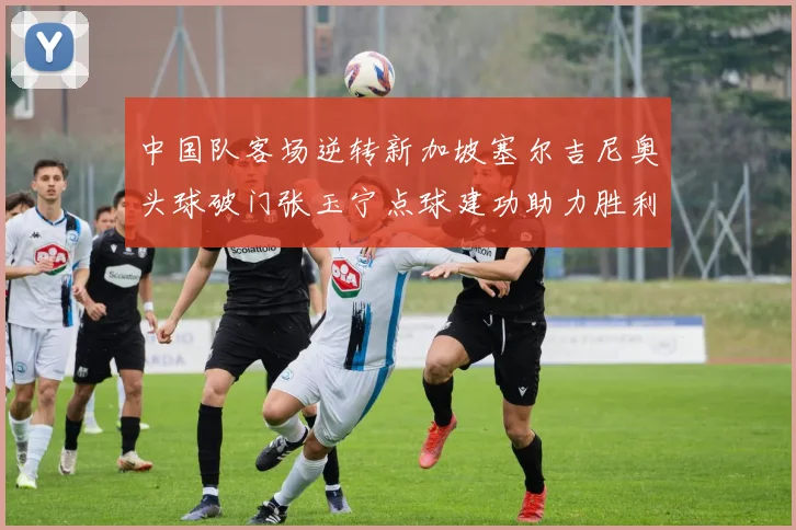 中国队客场逆转新加坡塞尔吉尼奥头球破门张玉宁点球建功助力胜利