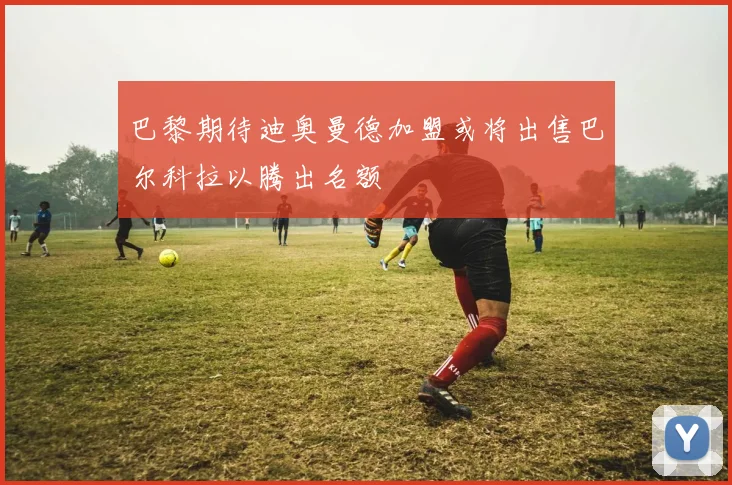 巴黎期待迪奥曼德加盟或将出售巴尔科拉以腾出名额