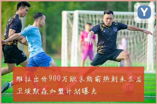 维拉出价900万欧求购前热刺米兰后卫埃默森加盟计划曝光