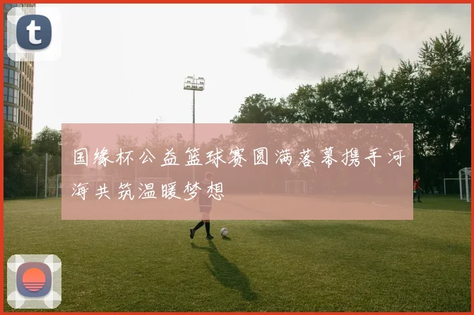 国缘杯公益篮球赛圆满落幕携手河海共筑温暖梦想