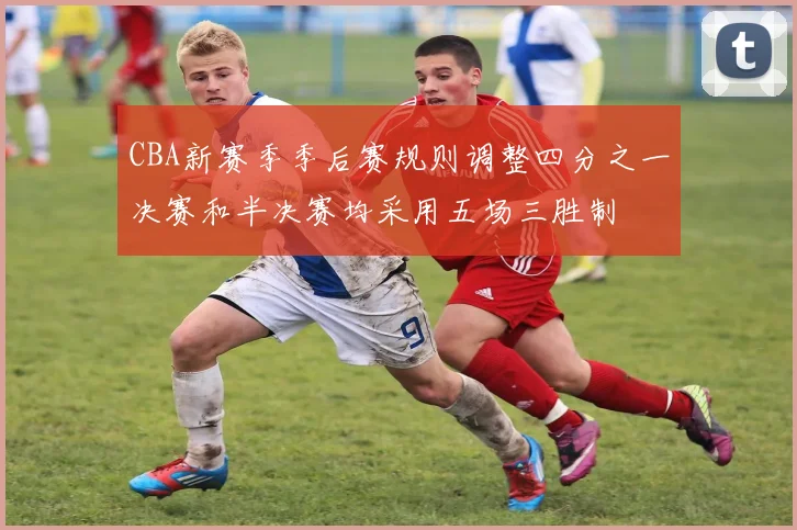 CBA新赛季季后赛规则调整四分之一决赛和半决赛均采用五场三胜制